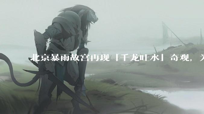 北京暴雨故宫再现「千龙吐水」奇观，为什么故宫古老排水系统历经六百年仍能正常运作？有哪些特别之处？
